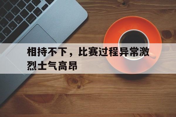 关于相持不下，比赛过程异常激烈士气高昂的信息