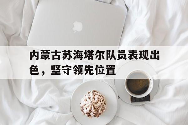 c7娱乐-内蒙古苏海塔尔队员表现出色，坚守领先位置