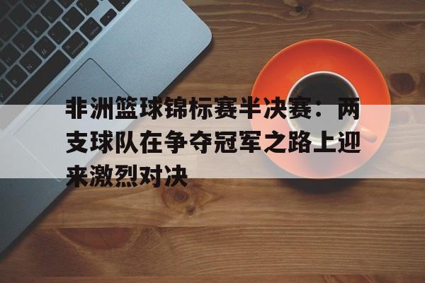 c7娱乐-非洲篮球锦标赛半决赛：两支球队在争夺冠军之路上迎来激烈对决(欧洲篮球锦标赛半决赛)