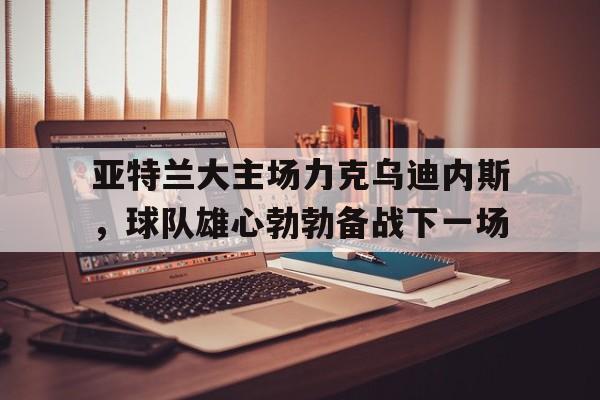 c7娱乐-亚特兰大主场力克乌迪内斯，球队雄心勃勃备战下一场的简单介绍