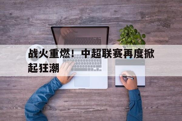 c7娱乐-战火重燃！中超联赛再度掀起狂潮(中国足球超级联赛官网入口)