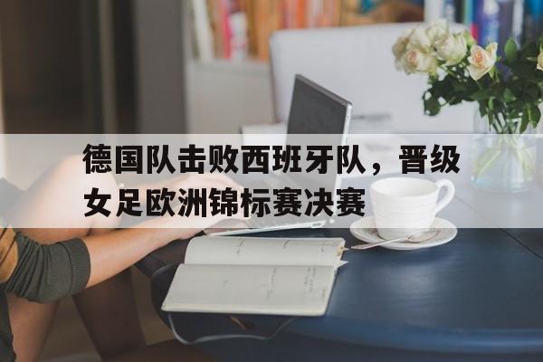 德国队击败西班牙队，晋级女足欧洲锦标赛决赛